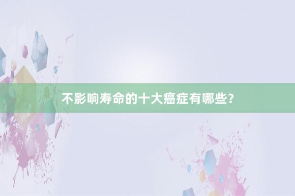 不影响寿命的十大癌症有哪些？