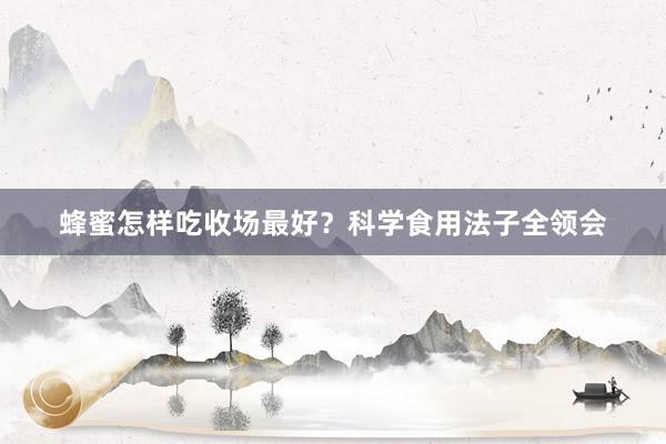 蜂蜜怎样吃收场最好？科学食用法子全领会