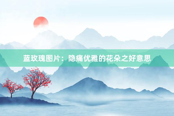 蓝玫瑰图片：隐痛优雅的花朵之好意思