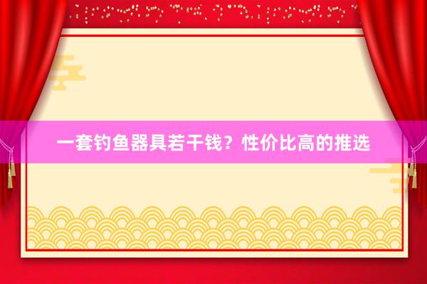 一套钓鱼器具若干钱？性价比高的推选
