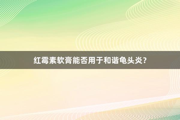 红霉素软膏能否用于和谐龟头炎？
