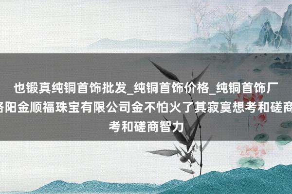 也锻真纯铜首饰批发_纯铜首饰价格_纯铜首饰厂家_洛阳金顺福珠宝有限公司金不怕火了其寂寞想考和磋商智力