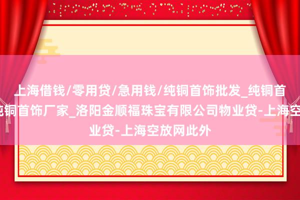 上海借钱/零用贷/急用钱/纯铜首饰批发_纯铜首饰价格_纯铜首饰厂家_洛阳金顺福珠宝有限公司物业贷-上海空放网此外